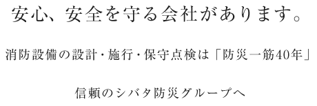 安心、安全を守る会社があります。消防設備の設計・施行・保守点検は「防災一筋40年」信頼のシバタ防災グループへ